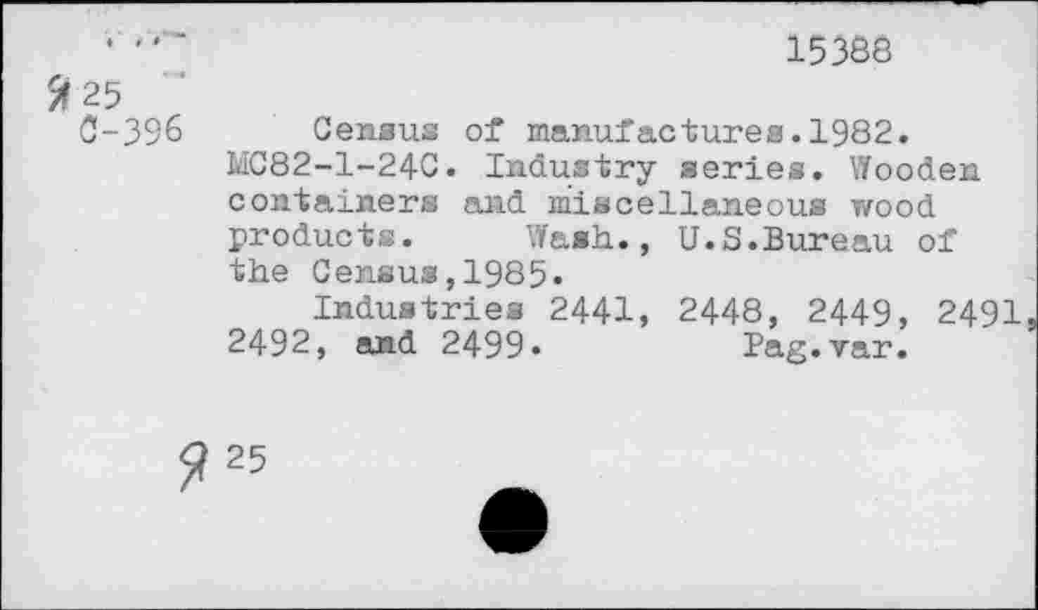 ﻿• "	15388
25
C-396 Census of manufactures.1982.
MC82-1-24C. Industry series. Wooden containers and miscellaneous wood products. Wash., U.S.Bureau of the Census,1985.
Industries 2441, 2448, 2449, 2491 2492, and 2499.	Pag.var.
25